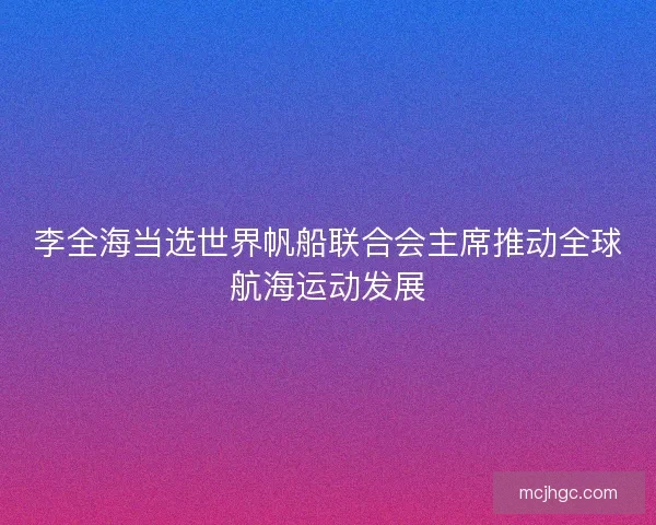 李全海当选世界帆船联合会主席推动全球航海运动发展