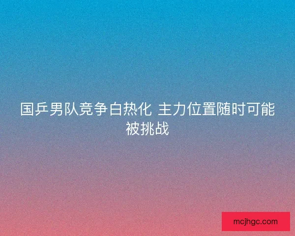 国乒男队竞争白热化 主力位置随时可能被挑战